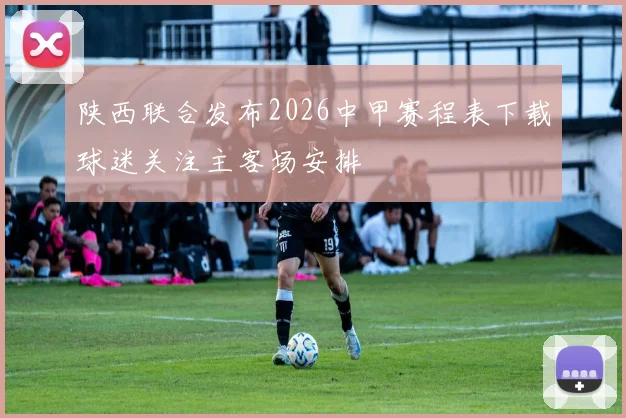 陕西联合发布2026中甲赛程表下载球迷关注主客场安排