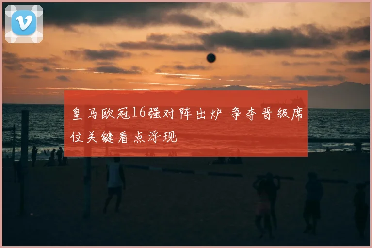 皇马欧冠16强对阵出炉 争夺晋级席位关键看点浮现