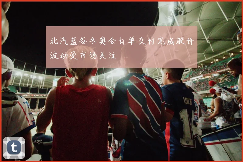 北汽蓝谷冬奥会订单交付完成股价波动受市场关注