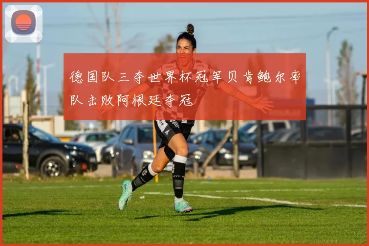 德国队三夺世界杯冠军贝肯鲍尔率队击败阿根廷夺冠