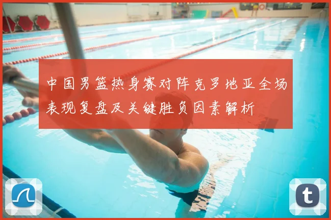 中国男篮热身赛对阵克罗地亚全场表现复盘及关键胜负因素解析