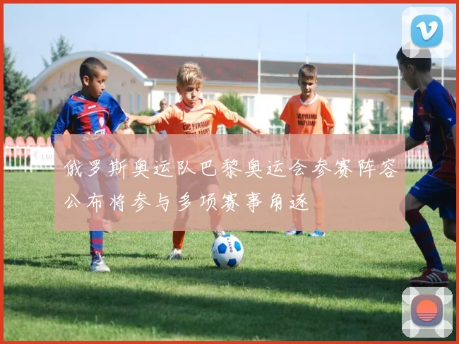 俄罗斯奥运队巴黎奥运会参赛阵容公布将参与多项赛事角逐