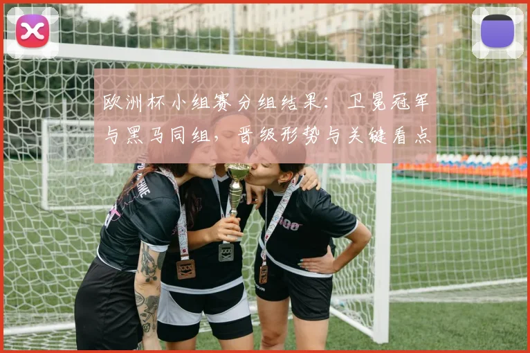 欧洲杯小组赛分组结果：卫冕冠军与黑马同组，晋级形势与关键看点