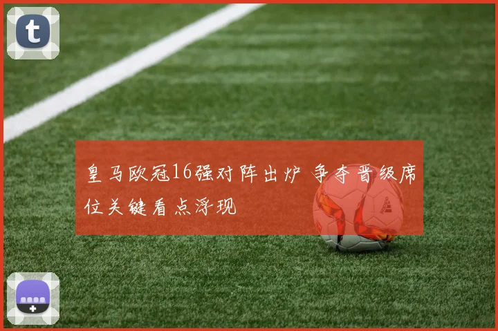 皇马欧冠16强对阵出炉 争夺晋级席位关键看点浮现