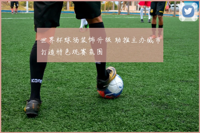 世界杯球场装饰升级 助推主办城市打造特色观赛氛围