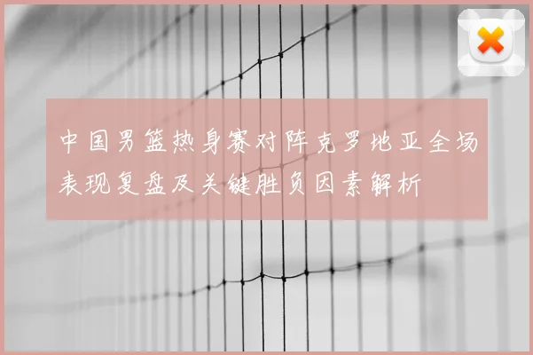 中国男篮热身赛对阵克罗地亚全场表现复盘及关键胜负因素解析