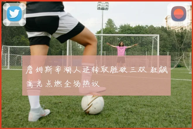 詹姆斯率湖人逆转取胜砍三双 狂飙高光点燃全场热议