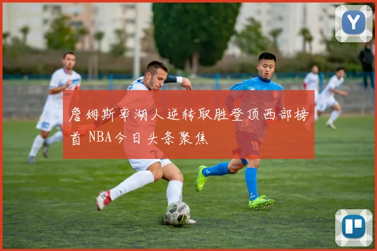 詹姆斯率湖人逆转取胜登顶西部榜首 NBA今日头条聚焦