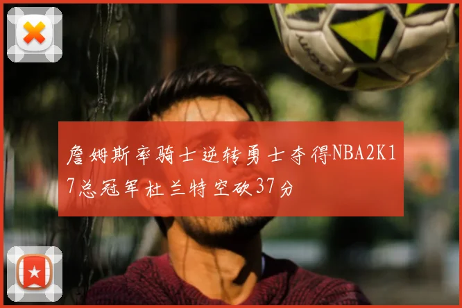 詹姆斯率骑士逆转勇士夺得NBA2K17总冠军杜兰特空砍37分