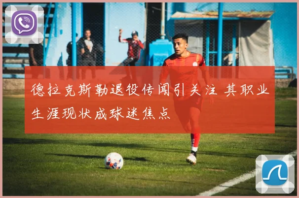 德拉克斯勒退役传闻引关注 其职业生涯现状成球迷焦点