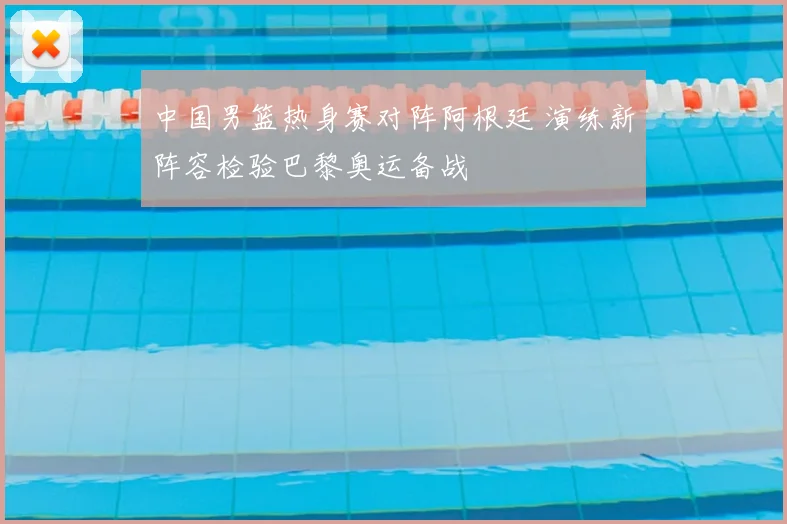 中国男篮热身赛对阵阿根廷 演练新阵容检验巴黎奥运备战