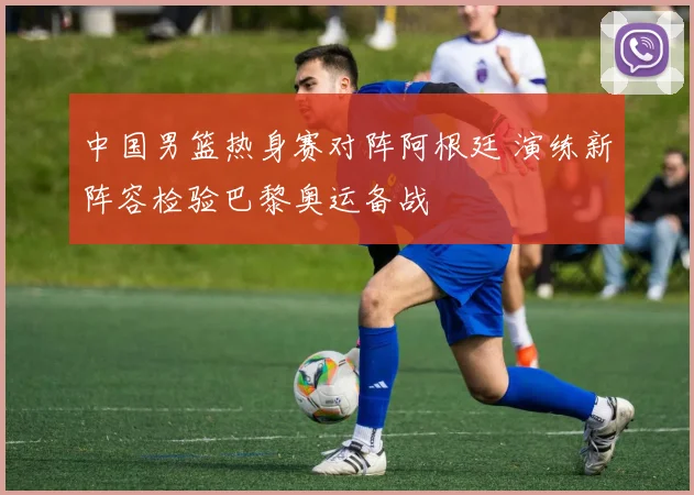 中国男篮热身赛对阵阿根廷 演练新阵容检验巴黎奥运备战