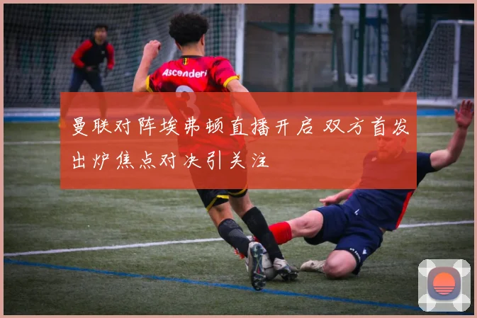曼联对阵埃弗顿直播开启 双方首发出炉焦点对决引关注