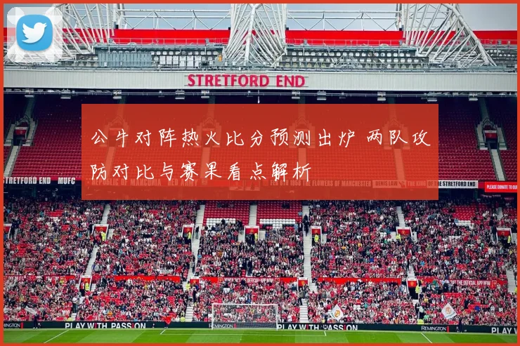 公牛对阵热火比分预测出炉 两队攻防对比与赛果看点解析