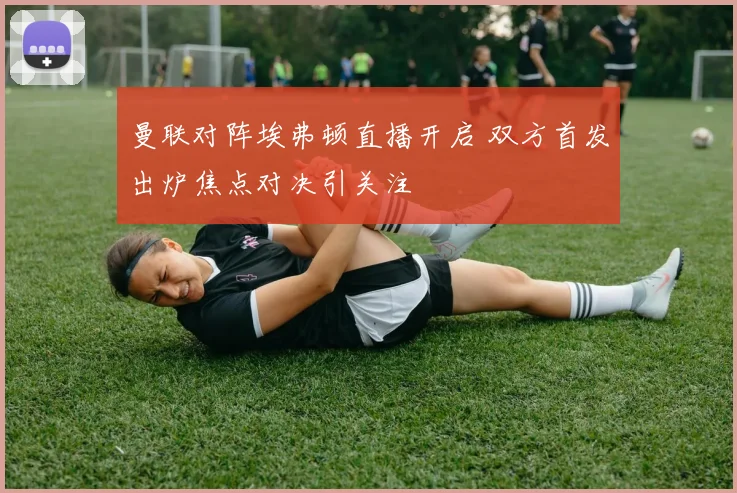 曼联对阵埃弗顿直播开启 双方首发出炉焦点对决引关注