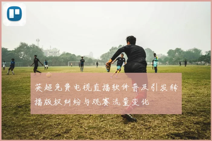 英超免费电视直播软件普及引发转播版权纠纷与观赛流量变化