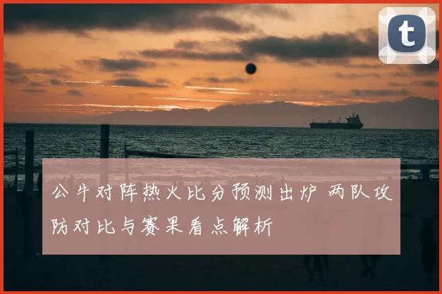公牛对阵热火比分预测出炉 两队攻防对比与赛果看点解析