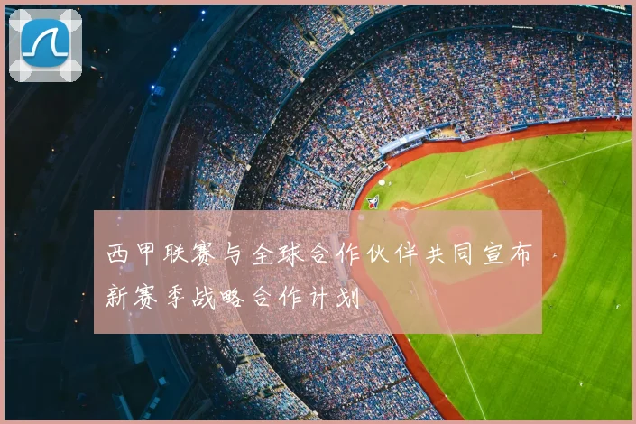 西甲联赛与全球合作伙伴共同宣布新赛季战略合作计划