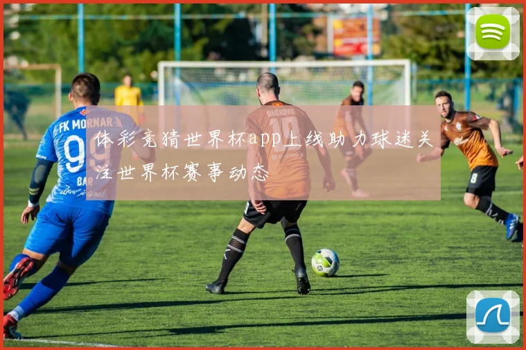 体彩竞猜世界杯app上线助力球迷关注世界杯赛事动态