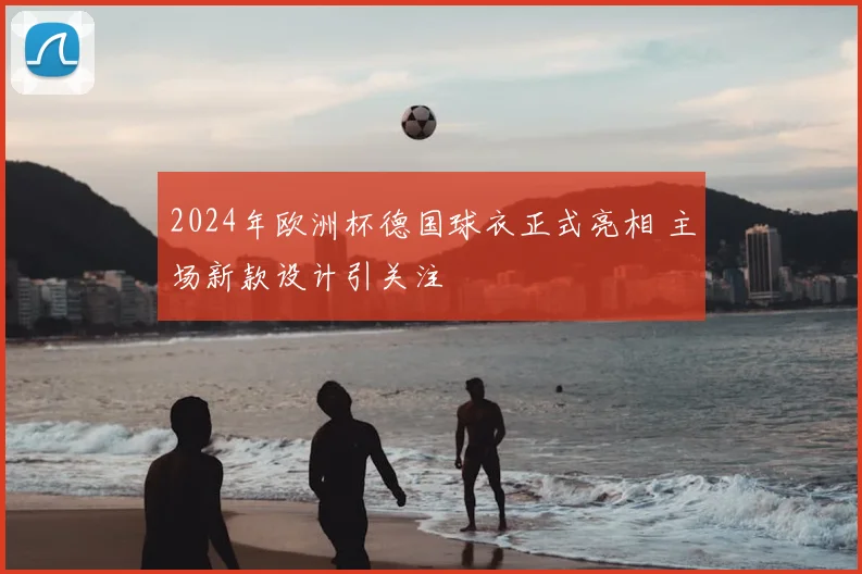 2024年欧洲杯德国球衣正式亮相 主场新款设计引关注