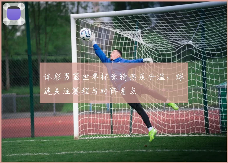 体彩男篮世界杯竞猜热度升温,球迷关注赛程与对阵看点
