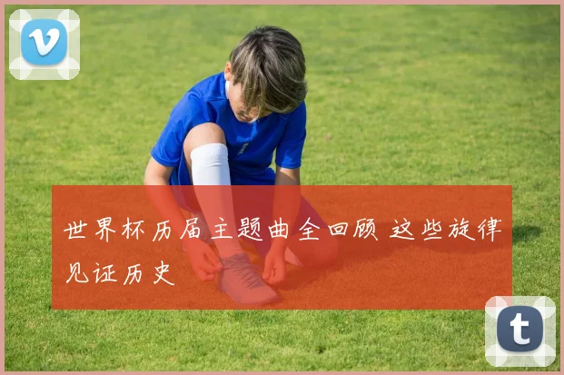 世界杯历届主题曲全回顾 这些旋律见证历史
