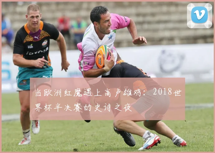 当欧洲红魔遇上高卢雄鸡：2018世界杯半决赛的史诗之夜