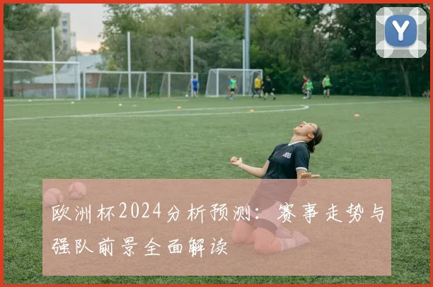 欧洲杯2024分析预测:赛事走势与强队前景全面解读