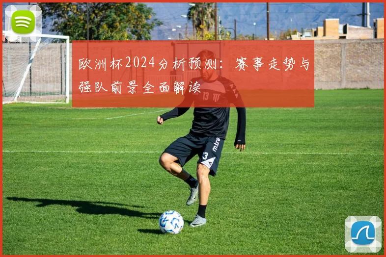欧洲杯2024分析预测:赛事走势与强队前景全面解读