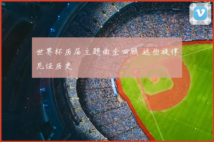 世界杯历届主题曲全回顾 这些旋律见证历史