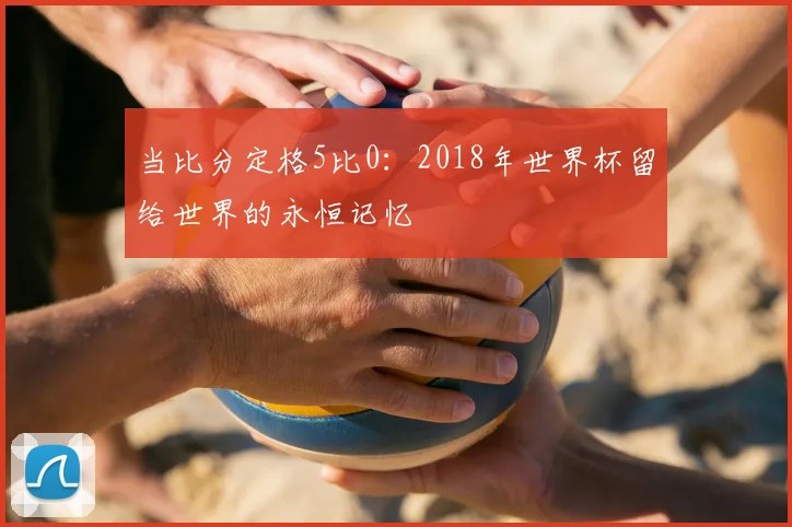 当比分定格5比0:2018年世界杯留给世界的永恒记忆