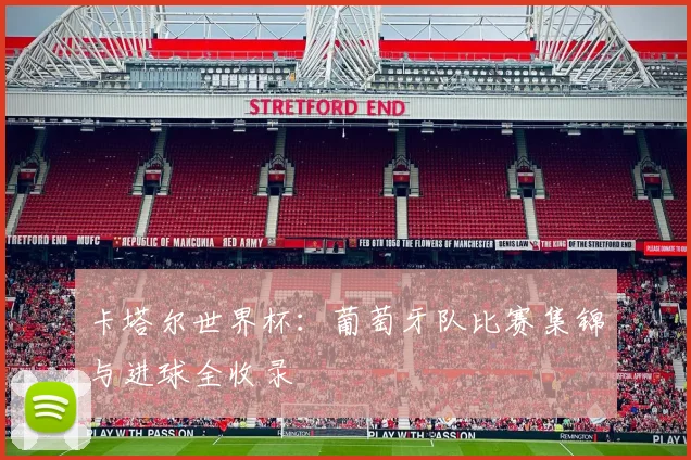 卡塔尔世界杯:葡萄牙队比赛集锦与进球全收录